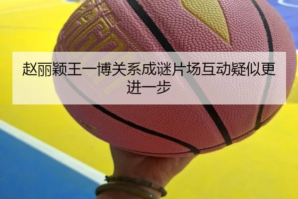 赵丽颖王一博关系成谜片场互动疑似更进一步